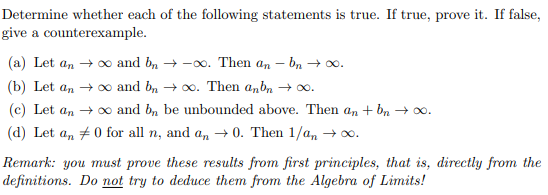 Determine whether each of the following statements is true. If true, prove it. If false,
give a counterexample.
(a) Let an + 0o and b, + -00. Then an - bn → 00.
(b) Let an + 0o and b, → 0o. Then a,b, + 0.
(c) Let an + 0o and b, be unbounded above. Then an + bn → 00.
(d) Let a, +0 for all n, and a, → 0. Then 1/an → 0.
Remark: you must prove these results from first principles, that is, directly from the
definitions. Do not try to deduce them from the Algebra of Limits!
