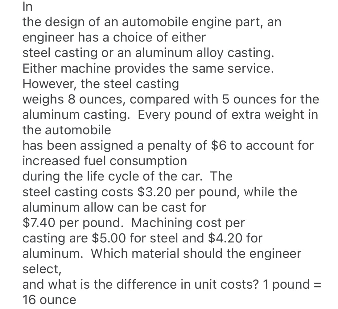 In
the design of an automobile engine part, an
engineer has a choice of either
steel casting or an aluminum alloy casting.
Either machine provides the same service.
However, the steel casting
weighs 8 ounces, compared with 5 ounces for the
aluminum casting. Every pound of extra weight in
the automobile
has been assigned a penalty of $6 to account for
increased fuel consumption
during the life cycle of the car. The
steel casting costs $3.20 per pound, while the
aluminum allow can be cast for
$7.40 per pound. Machining cost per
casting are $5.00 for steel and $4.20 for
aluminum. Which material should the engineer
select,
and what is the difference in unit costs? 1 pound =
16 ounce
