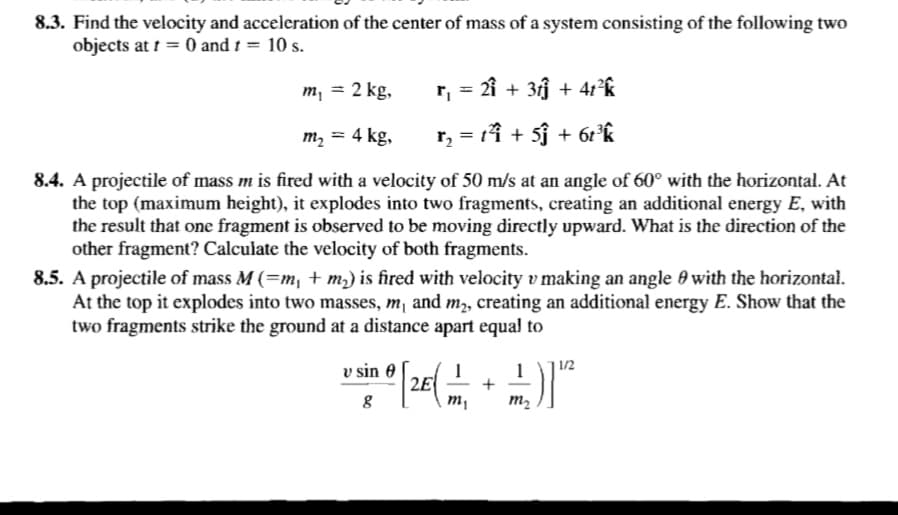 8.3. Find the velocity and acceleration of the center of mass of a system consisting of the following two
objects at t = 0 and 1 = 10 s.
m, = 2 kg,
r, = 2î + 3j + 41°k
m, = 4 kg,
r, = 11 + 5j + 62°k
%3D
8.4. A projectile of mass m is fired with a velocity of 50 m/s at an angle of 60° with the horizontal. At
the top (maximum height), it explodes into two fragments, creating an additional energy E, with
the result that one fragment is observed to be moving directly upward. What is the direction of the
other fragment? Calculate the velocity of both fragments.
8.5. A projectile of mass M (=m, + m2) is fired with velocity v making an angle 0 with the horizontal.
At the top it explodes into two masses, m, and m,, creating an additional energy E. Show that the
two fragments strike the ground at a distance apart equal to
v sin 0
1
+
| 1/2
m,
m2
