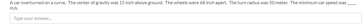 A car overturned on a curve. The center of gravity was 15 inch above ground. The wheels were 68 inch apart. The turn radius was 50 meter. The minimum car speed was
m/s.
Type your answer.
