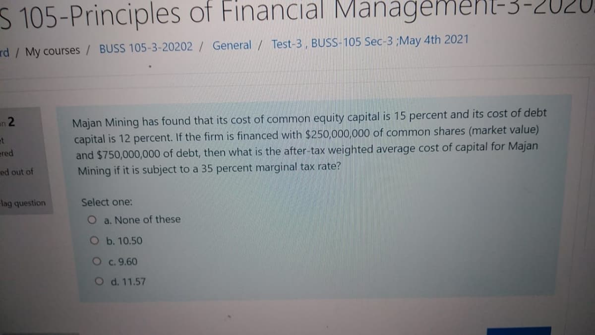 S 105-Principles of Financial Manağeme
Managemenl-3-2020,
rd / My courses/ BUSS 105-3-20202/ General / Test-3, BUSS-105 Sec-3 ;May 4th 2021
Majan Mining has found that its cost of common equity capital is 15 percent and its cost of debt
capital is 12 percent. If the firm is financed with $250,000,000 of common shares (market value)
and $750,000,000 of debt, then what is the after-tax weighted average cost of capital for Majan
Mining if it is subject to a 35 percent marginal tax rate?
an 2
et
ered
ed out of
Flag question
Select one:
O a. None of these
Ob. 10.50
Oc. 9.60
O d. 11.57
