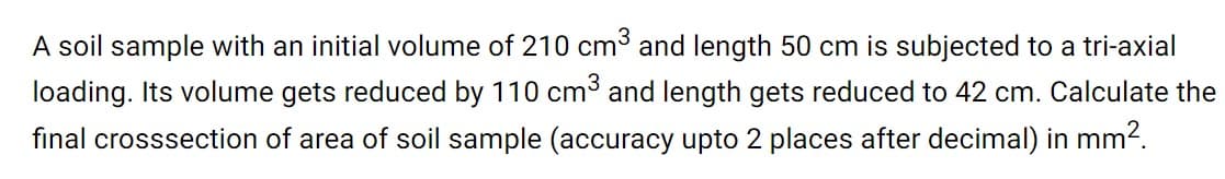 A soil sample with an initial volume of 210 cm3 and length 50 cm is subjected to a tri-axial
loading. Its volume gets reduced by 110 cm³ and length gets reduced to 42 cm. Calculate the
final crosssection of area of soil sample (accuracy upto 2 places after decimal) in mm2.
