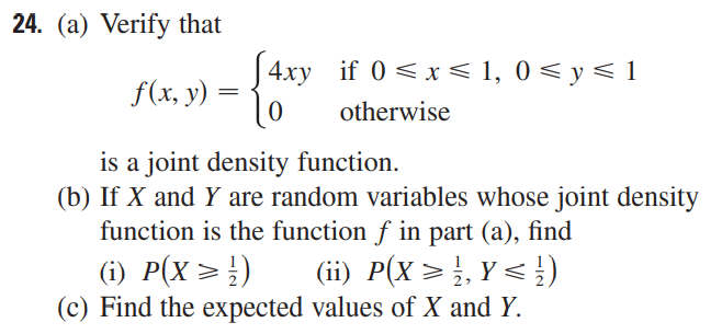 24. (a) Verify that
4xy if 0≤x≤ 1, 0 ≤ y ≤ 1
f(x, y)
Lo
otherwise
is a joint density function.
(b) If X and Y are random variables whose joint density
function is the function f in part (a), find
(ii) P(X ≥ ¹, Y ≤ ½)
(i) P(X ≥ ¹)
(c) Find the expected values of X and Y.
=