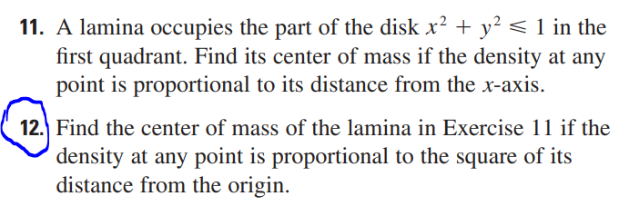 11. A lamina occupies the part of the disk x² + y² ≤ 1 in the
first quadrant. Find its center of mass if the density at any
point is proportional to its distance from the x-axis.
12. Find the center of mass of the lamina in Exercise 11 if the
density at any point is proportional to the square of its
distance from the origin.