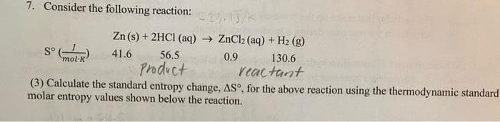 7. Consider the following reaction:
Zn (s) + 2HCI (aq) → ZnCl2 (aq) + H2 (g)
S°
mol·K
41.6
56.5
0.9
130.6
Product
reactant
(3) Calculate the standard entropy change, AS°, for the above reaction using the thermodynamic standard
molar entropy values shown below the reaction.
