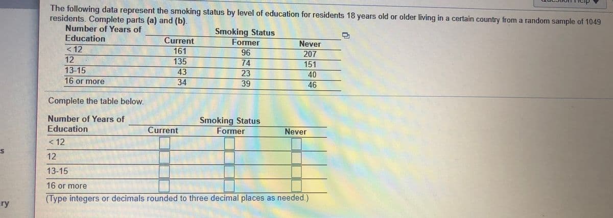 The following data represent the smoking status by level of education forr residents 18 years old or older living in a certain country from a random sample of 1049
residents. Complete parts (a) and (b).
Number of Years of
Education
Current
161
135
Smoking Status
Former
96
Never
<12
12
13-15
207
74
151
43
23
40
16 or more
34
39
46
Complete the table below.
Number of Years of
Education
Smoking Status
Former
Current
Never
< 12
12
13-15
16 or more
(Type integers or decimals rounded to three decimal places as needed.)
ry
