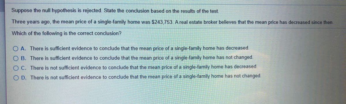 Suppose the null hypothesis is rejected. State the conclusion based on the results of the test.
Three years ago, the mean price of a single-family home was $243,753. A real estate broker believes that the mean price has decreased since then.
Which of the following is the correct conclusion?
O A. There is sufficient evidence to conclude that the mean price of a single-family home has decreased.
O B. There is sufficient evidence to conclude that the mean price of a single-family home has not changed.
O C. There is not sufficient evidence to conclude that the mean price of a single-family home has decreased.
O D. There is not sufficient evidence to conclude that the mean price of a single-family home has not changed.
