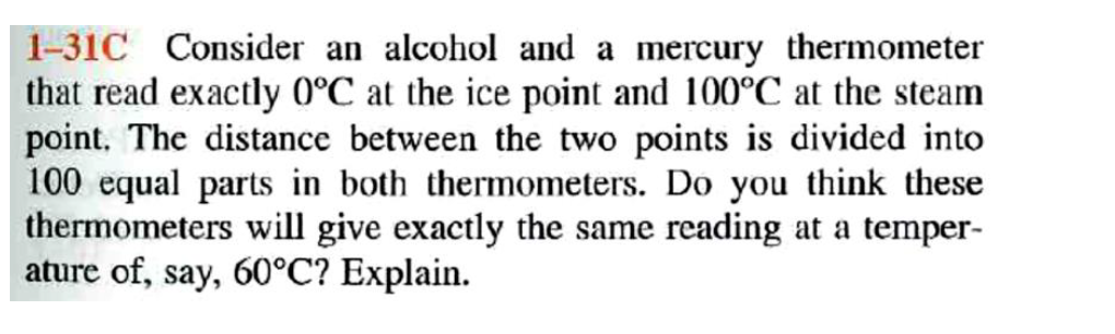 1-31C Consider an alcohol and a mercury thermometer
that read exactly 0°C at the ice point and 100°C at the steam
point. The distance between the two points is divided into
100 equal parts in both thermometers. Do you think these
thermometers will give exactly the same reading at a temper-
ature of, say, 60°C? Explain.
