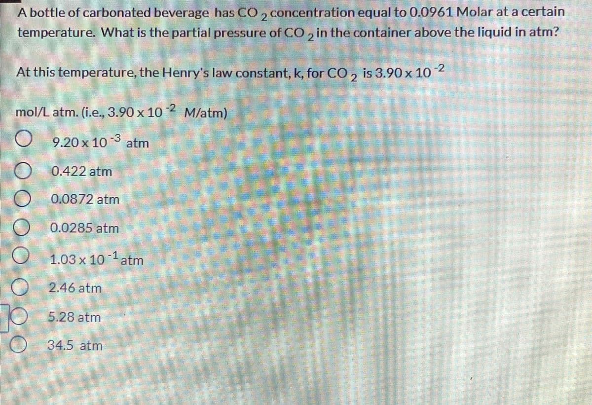 A bottle of carbonated beverage has CO, concentration equal to 0.0961 Molar at a certain
temperature. What is the partial pressure of CO, in the container above the liquid in atm?
21
At this temperature, the Henry's law constant, k, for CO, is 3.90x 1o 2
2.
mol/L atm. (i.e., 3.90 x 10 2 M/atm)
9.20 x 10 atm
0.422 atm
0.0872 atm
0.0285 atm
1.03x 10
atm
2.46 atm
5.28atm
O 34.5 atm
