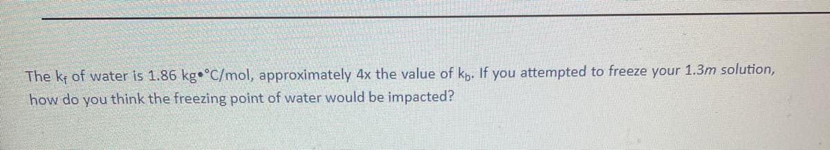 The kf of water is 1.86 kg °C/mol, approximately 4x the value of kp. If you attempted to freeze your 1.3m solution,
how do you think the freezing point of water would be impacted?
