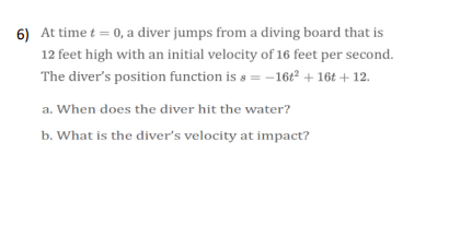 6) At time t = 0, a diver jumps from a diving board that is
12 feet high with an initial velocity of 16 feet per second.
The diver's position function is s = -16t² + 16t + 12.
a. When does the diver hit the water?
b. What is the diver's velocity at impact?
