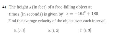 4) The height s (in feet) of a free-falling object at
time t (in seconds) is given by 8 = -16t² + 180
Find the average velocity of the object over each interval.
a. [0, 1)
b. [1, 2)
c. [2, 3]
