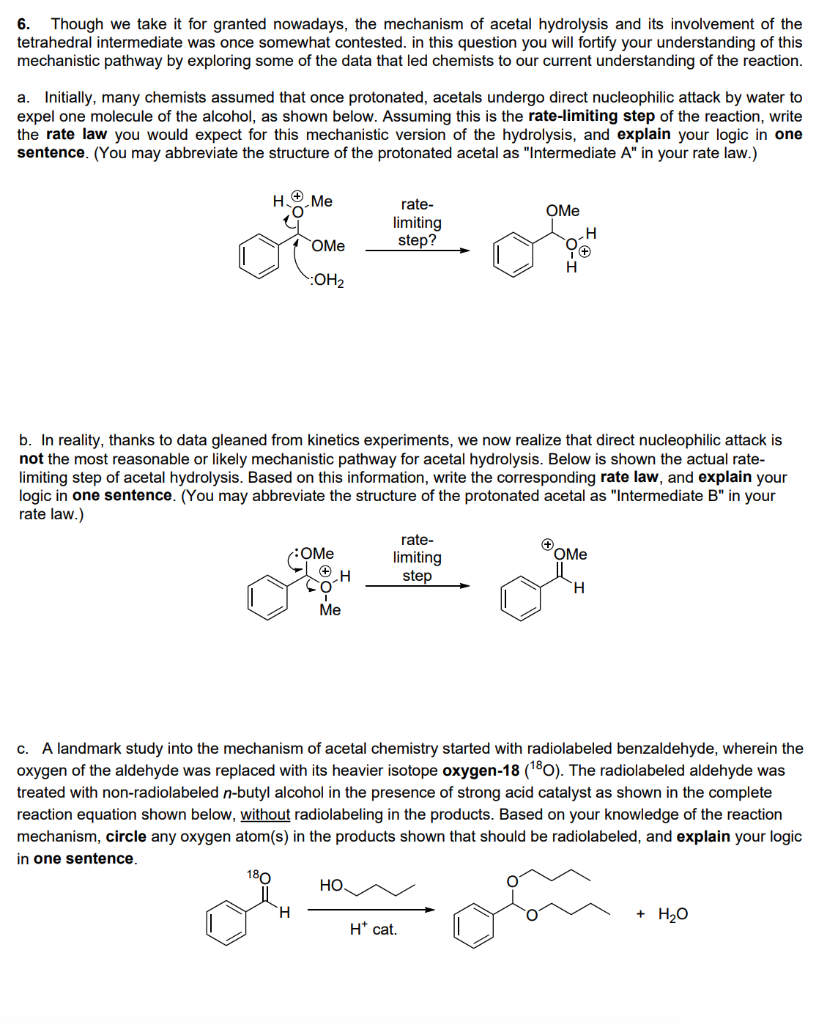 6. Though we take it for granted nowadays, the mechanism of acetal hydrolysis and its involvement of the
tetrahedral intermediate was once somewhat contested. in this question you will fortify your understanding of this
mechanistic pathway by exploring some of the data that led chemists to our current understanding of the reaction.
a. Initially, many chemists assumed that once protonated, acetals undergo direct nucleophilic attack by water to
expel one molecule of the alcohol, as shown below. Assuming this is the rate-limiting step of the reaction, write
the rate law you would expect for this mechanistic version of the hydrolysis, and explain your logic in one
sentence. (You may abbreviate the structure of the protonated acetal as "Intermediate A" in your rate law.)
H
Me
rate-
OMe
limiting
step?
OMe
:OH2
b. In reality, thanks to data gleaned from kinetics experiments, we now realize that direct nucleophilic attack is
not the most reasonable or likely mechanistic pathway for acetal hydrolysis. Below is shown the actual rate-
limiting step of acetal hydrolysis. Based on this information, write the corresponding rate law, and explain your
logic in one sentence. (You may abbreviate the structure of the protonated acetal as "Intermediate B" in your
rate law.)
rate-
limiting
step
:OMe
OMe
H.
Ме
c. A landmark study into the mechanism of acetal chemistry started with radiolabeled benzaldehyde, wherein the
oxygen of the aldehyde was replaced with its heavier isotope oxygen-18 (180). The radiolabeled aldehyde was
treated with non-radiolabeled n-butyl alcohol in the presence of strong acid catalyst as shown in the complete
reaction equation shown below, without radiolabeling in the products. Based on your knowledge of the reaction
mechanism, circle any oxygen atom(s) in the products shown that should be radiolabeled, and explain your logic
in one sentence,
180
НО.
+ H20
H* cat.
