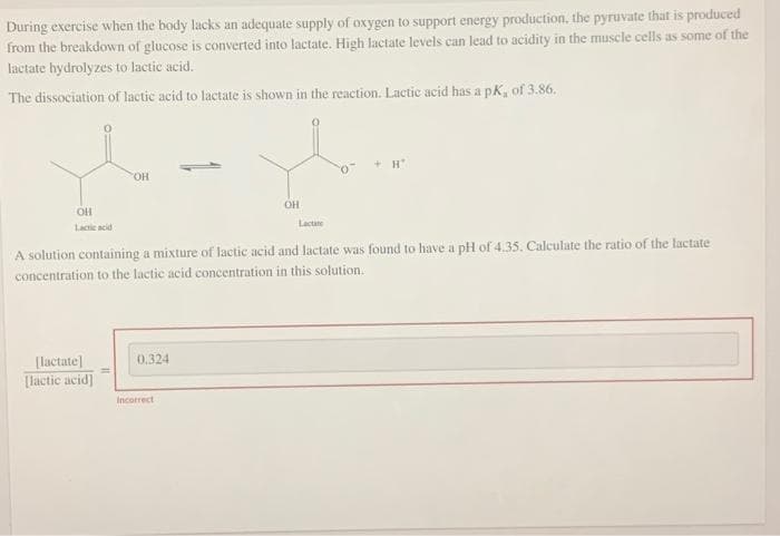 During exercise when the body lacks an adequate supply of oxygen to support energy production, the pyruvate that is produced
from the breakdown of glucose is converted into lactate. High lactate levels can lead to acidity in the muscle cells as some of the
lactate hydrolyzes to lactic acid.
The dissociation of lactic acid to lactate is shown in the reaction. Lactic acid has a pK, of 3.86.
H
OH
OH
OH
Lactate
Lactic acid
A solution containing a mixture of lactic acid and lactate was found to have a pH of 4.35. Calculate the ratio of the lactate
concentration to the lactic acid concentration in this solution.
0.324
[lactate]
[lactic acid]
Incorrect
