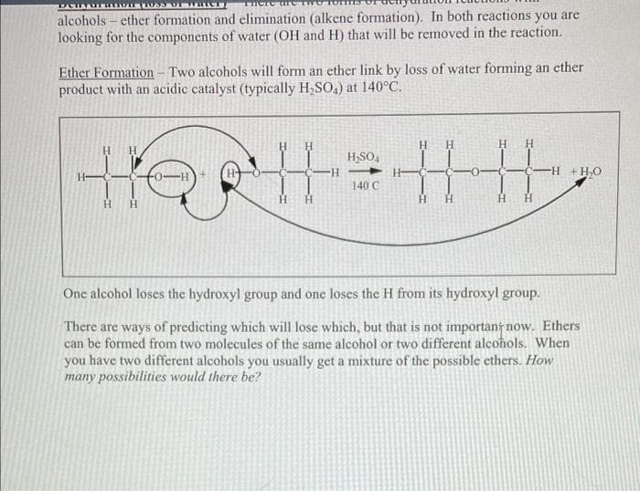 THOTC
alcoholsether formation and elimination (alkene formation). In both reactions you are
looking for the components of water (OH and H) that will be removed in the reaction.
Ether Formation - Two alcohols will form an ether link by loss of water forming an ether
product with an acidic catalyst (typically H₂SO4) at 140°C.
Н Н
Η Η
H₂SO4
-H
-H + H₂O
HellH|4
140 C
Н
One alcohol loses the hydroxyl group and one loses the H from its hydroxyl group.
There are ways of predicting which will lose which, but that is not important now. Ethers
can be formed from two molecules of the same alcohol or two different alcohols. When
you have two different alcohols you usually get a mixture of the possible ethers. How
many possibilities would there be?