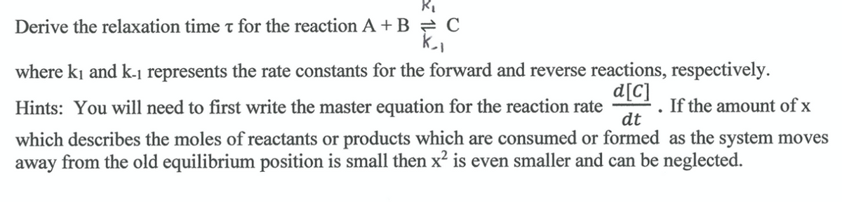 Derive the relaxation time t for the reaction A + B = C
where ki and k-j represents the rate constants for the forward and reverse reactions, respectively.
d[C]
· . If the amount of x
dt
Hints: You will need to first write the master equation for the reaction rate
which describes the moles of reactants or products which are consumed or formed as the system moves
away from the old equilibrium position is small then x² is even smaller and can be neglected.
