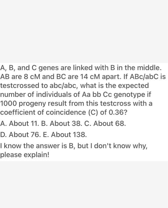 A, B, and C genes are linked with B in the middle.
AB are 8 cM and BC are 14 cM apart. If ABc/abC is
testcrossed to abc/abc, what is the expected
number of individuals of Aa bb Cc genotype if
1000 progeny result from this testcross with a
coefficient of coincidence (C) of 0.36?
A. About 11. B. About 38. C. About 68.
D. About 76. E. About 138.
I know the answer is B, but I don't know why,
please explain!
