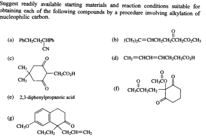 Suggest readily available starting materials and reaction conditions suitable for
obtaining each of the following compounds by a procedure involving alkylation of
nucleophilic carbon.
(a) PHCH2CH2CHPH
(b) (CH3)½C=CHCH2CH2CCH2CO;CH3
ČN
(c)
(d) CH2=CHCH=CHCH2CH2CO,H
CH3
CH2CO2H
CH3
CH3CO
CH;CH2CH2
(f)
(e) 2,3-diphenylpropanoic acid
(g)
CH3Oʻ
CH3CH2 CH2CH=CH2
