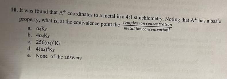 10. It was found that A coordinates to a metal in a 4:1 stoichiometry. Noting that A has a basic
property, what is, at the equivalence point the complex ion concentration
a. a4Kr
b. 4a4Kr
metal lon concentrations
c. 256(as)*Kf
d. 4(a4) Kr
e. None of the answers
