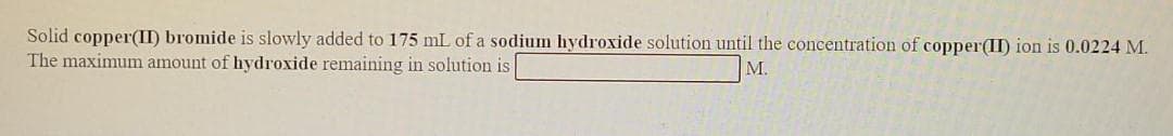 Solid copper(II) bromide is slowly added to 175 mL of a sodium hydroxide solution until the concentration of copper(II) ion is 0.0224 M.
The maximum amount of hydroxide remaining in solution is
M.
