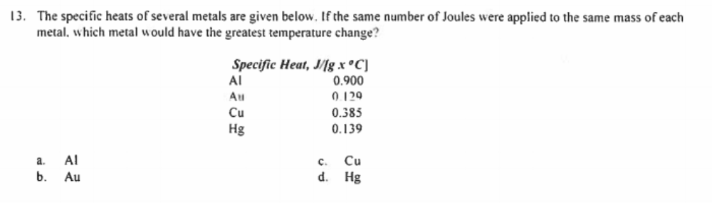13. The specific heats of several metals are given below. If the same number of Joules were applied to the same mass of each
metal, which metal would have the greatest temperature change?
Specific Heat, J/[lg x °C]
Al
0.900
Au
0.129
Cu
0.385
Hg
0.139
a.
Al
с.
Cu
b.
Au
d.
Hg
