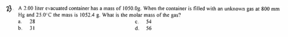 23. A 2.00 liter evacuated container has a mass of 1050.0g. When the container is filled with an unknown gas at 800 mm
Hg and 25.0°C the mass is 1052.4 g. What is the molar mass of the gas?
28
a.
с.
54
b.
31
d.
56
