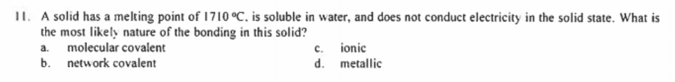 II. A solid has a melting point of 1710 °C, is soluble in water, and does not conduct electricity in the solid state. What is
the most likely nature of the bonding in this solid?
ionic
d.
a.
molecular covalent
с.
b.
network covalent
metallic
