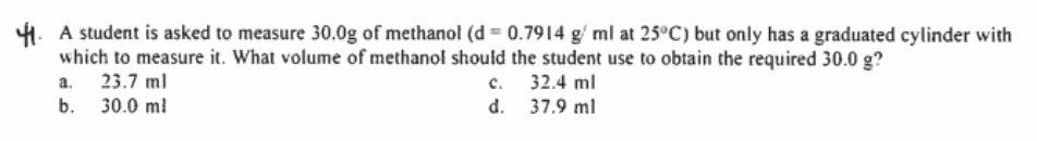 4. A student is asked to measure 30.0g of methanol (d = 0.7914 g/ ml at 25°C) but only has a graduated cylinder with
which to measure it. What volume of methanol should the student use to obtain the required 30.0 g?
23.7 ml
30.0 ml
c. 32.4 ml
d. 37.9 ml
a.
b.
