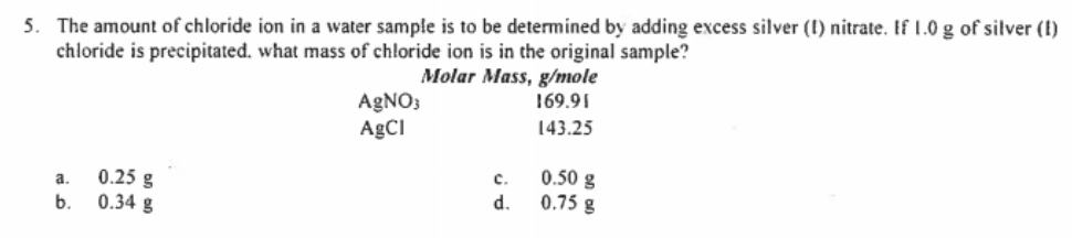 5. The amount of chloride ion in a water sample is to be determined by adding excess silver (I) nitrate. If 1.0 g of silver (I)
chloride is precipitated. what mass of chloride ion is in the original sample?
Molar Mass, g/mole
169.91
AGNO3
A£CI
143.25
0.25 g
b. 0.34 g
0.50 g
0.75 g
a.
c.
d.
