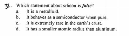 32. Which statement about silicon is false?
a. It is a metalloid.
b. It behaves as a semiconductor when pure.
c.
It is extremely rare in the earth's crust.
It has a smaller atomic radius than aluminum.
