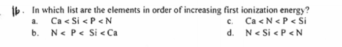 ib. In which list are the elements in order of increasing first ionization energy?
c. Ca < N < P < Si
d. N< Si < P <N
Ca < Si < P <N
b. N< P< Si < Ca
a.
