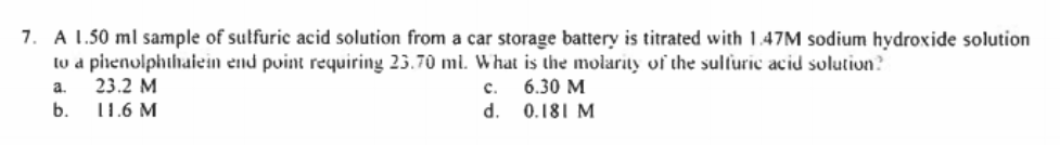 7. A 1.50 ml sample of sulfuric acid solution from a car storage battery is titrated with 1.47M sodium hydroxide solution
to a pirenulphihaiein end point requiring 23.70 ml. What is the molarity of the sulturic acid solution?
23.2 M
a.
с.
6.30 M
b.
11.6 M
d.
0.181 M
