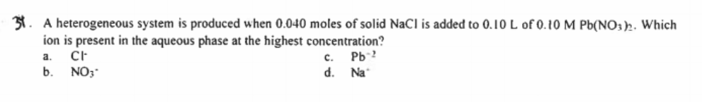 31. A heterogeneous system is produced when 0.040 moles of solid NaCl is added to 0.10 L of 0.10 M Pb(NO: )2. Which
ion is present in the aqueous phase at the highest concentration?
a.
Pb-2
Na
с.
b.
NO3"
d.
