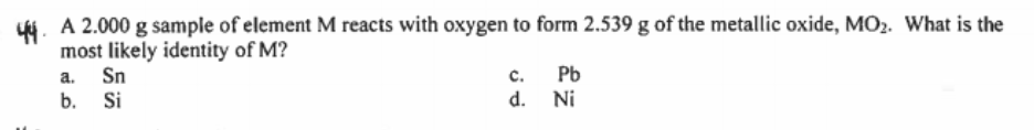 y4. A 2.000 g sample of element M reacts with oxygen to form 2.539 g of the metallic oxide, MO2. What is the
most likely identity of M?
a. Sn
b. Si
c.
Pb
d. Ni
