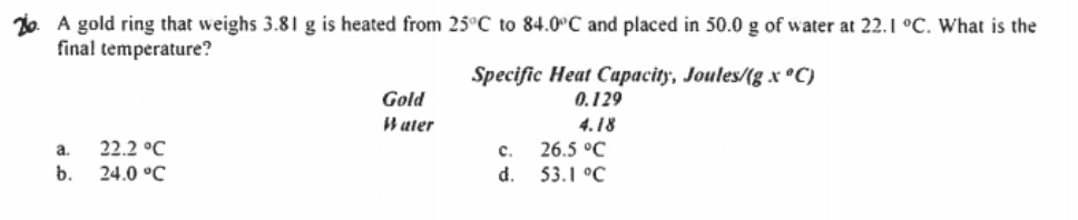 26. A gold ring that weighs 3.81 g is heated from 25°C to 84.0°C and placed in 50.0 g of water at 22.1 °C. What is the
final temperature?
Specific Heat Capacity, Joules/(g x ®C)
0.129
Gold
W ater
4.18
a.
22.2 °C
с.
26.5 °C
b.
24.0 °C
d.
53.1 °C

