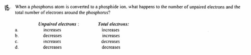 16. When a phosphorus atom is converted to a phosphide ion. what happens to the number of unpaired electrons and the
total number of electrons around the phosphorus?
Unpaired electrons :
increases
Total electrons:
a.
increases
b.
decreases
increases
с.
increases
decreases
d.
decreases
decreases
