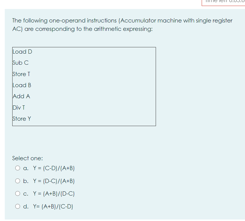 The following one-operand instructions (Accumulator machine with single register
AC) are corresponding to the arithmetic expressing:
Load D
Sub C
Store T
Load B
Add A
Div T
Store Y
Select one:
O a. Y = (C-D)/(A+B)
O b. Y= (D-C)/(A+B)
O c. Y= (A+B)/(D-C)
O d. Y= (A+B)/(C-D)
