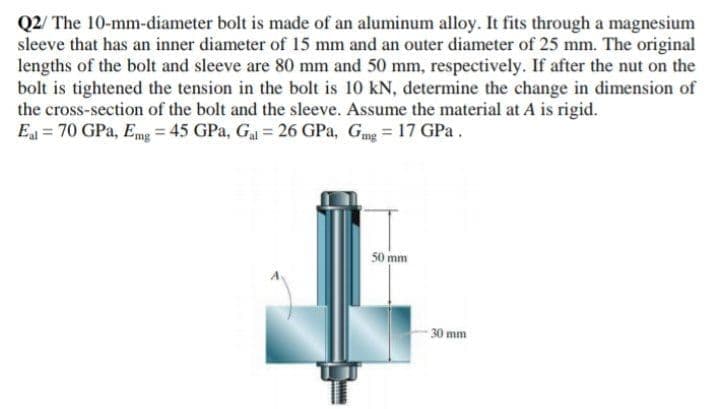 Q2/ The 10-mm-diameter bolt is made of an aluminum alloy. It fits through a magnesium
sleeve that has an inner diameter of 15 mm and an outer diameter of 25 mm. The original
lengths of the bolt and sleeve are 80 mm and 50 mm, respectively. If after the nut on the
bolt is tightened the tension in the bolt is 10 kN, determine the change in dimension of
the cross-section of the bolt and the sleeve. Assume the material at A is rigid.
E = 70 GPa, Emg = 45 GPa, Ga 26 GPa, Gmg= 17 GPa.
50 mm
30 mm
