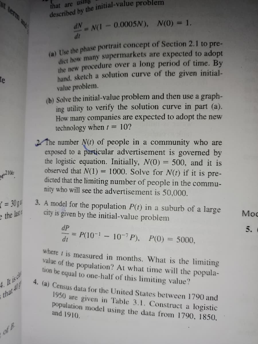 st term and
that are usn
N(1-0.0005N), N(0) = 1.
dt
dịct how many supermarkets are expected to adopt
the new procedure over a long period of time. By
hand, sketch a solution curve of the given initial-
value problem.
(b) Solve the initial-value problem and then use a graph-
ing utility to verify the solution curve in part (a).
How many companies are expected to adopt the new
technology whent 10?
te
2 The number N(1) of people in a community who are
exposed to a particular advertisement is governed by
the logistic equation. Initially, N(0) = 500, and it is
observed that N(1) = 1000. Solve for N(t) if it is pre-
dicted that the limiting number of people in the commu-
nity who will see the advertisement is 50,000.
= 30 g
3. A model for the population P(1) in a suburb of a large
city is given by the initial-value problem
e the laste
Moc
dP
5.
P(10-!- 10-7P),
dt
P(0) = 5000,
where t is measured in months. What is the limiting
value of the population? At what time will the popula-
tion be equal to one-half of this limiting value?
4. It is cle
that 40
4. (a) Census data for the United States between 1790 and
1950 are given in Table 3.1. Construct a logistic
population model using the data from 1790, 1850,
and 1910.
of B.
