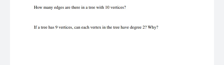 How many edges are there in a tree with 10 vertices?
If a tree has 9 vertices, can each vertex in the tree have degree 2? Why?
