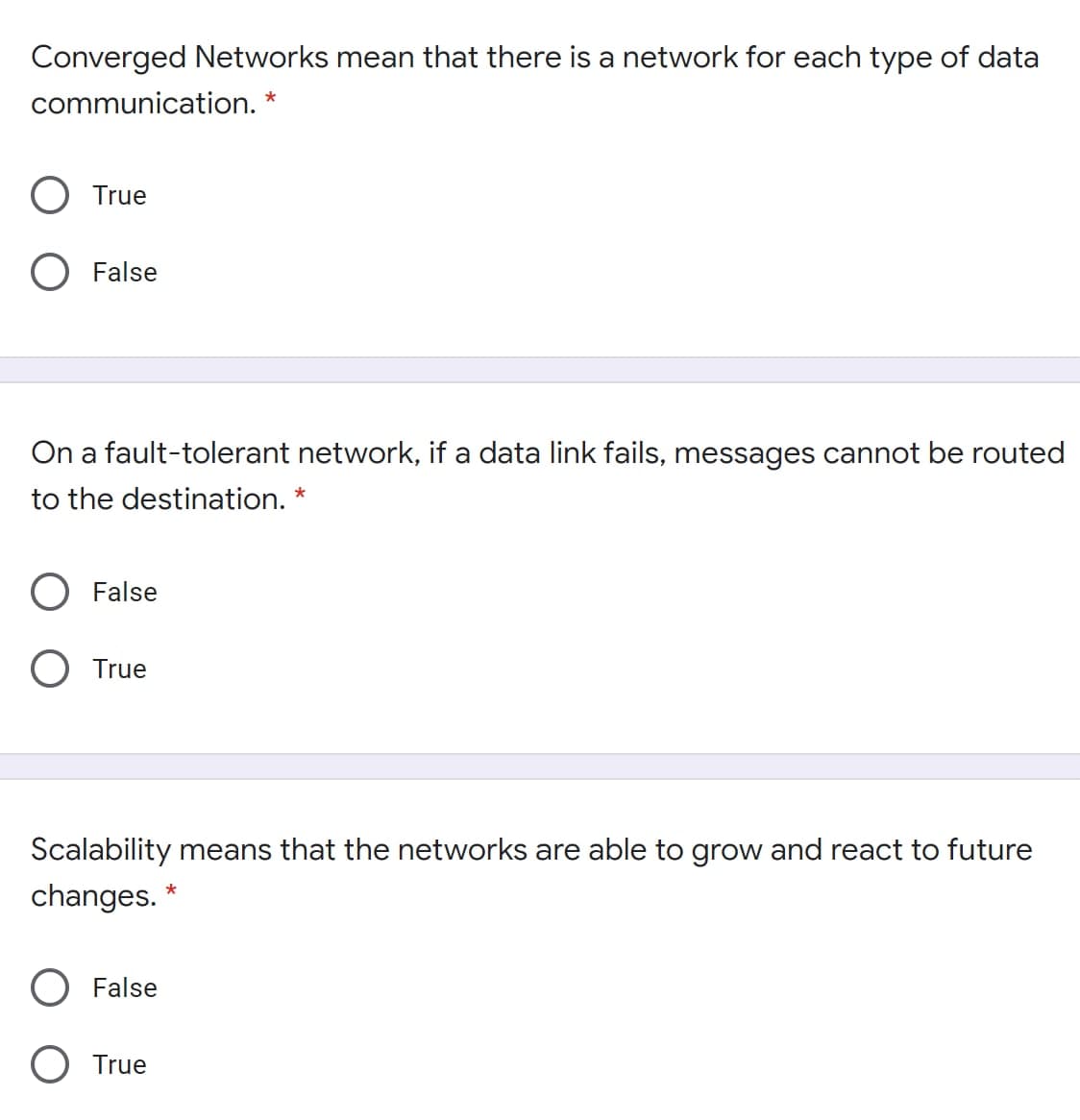 Converged Networks mean that there is a network for each type of data
communication. *
True
False
On a fault-tolerant network, if a data link fails, messages cannot be routed
to the destination. *
False
O True
Scalability means that the networks are able to grow and react to future
changes. *
False
O True
