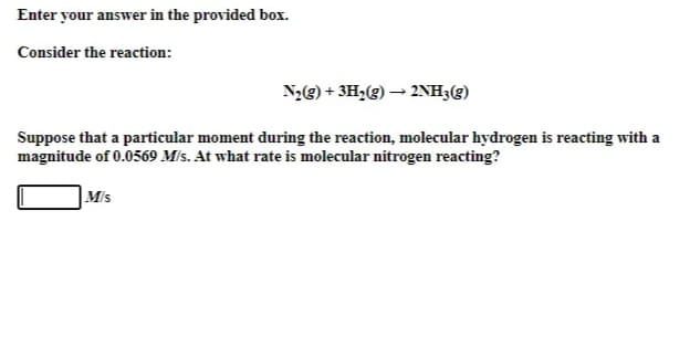 Enter your answer in the provided box.
Consider the reaction:
N2(g) + 3H2(g) → 2NH3(g)
Suppose that a particular moment during the reaction, molecular hydrogen is reacting with a
magnitude of 0.0569 M/s. At what rate is molecular nitrogen reacting?
Mis
