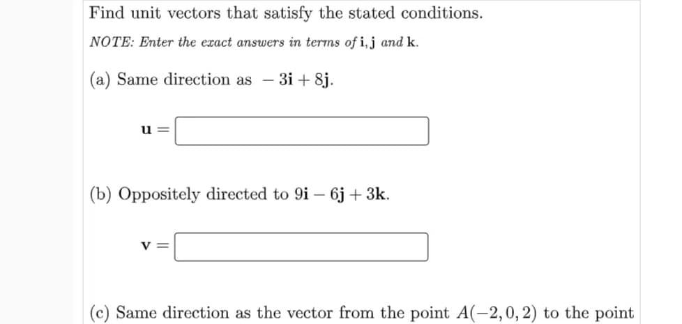 Find unit vectors that satisfy the stated conditions.
NOTE: Enter the exact answers in terms of i,j and k.
(a) Same direction as - 3i + 8j.
u =
(b) Oppositely directed to 9i – 6j+ 3k.
v =
(c) Same direction as the vector from the point A(-2,0,2) to the point
