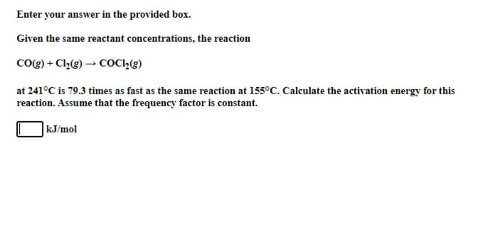 Enter your answer in the provided box.
Given the same reactant concentrations, the reaction
CoOg) + Cl(g) → COC,(g)
at 241°C is 79.3 times as fast as the same reaction at 155°C. Calculate the activation energy for this
reaction. Assume that the frequency factor is constant.
kJ/mol
