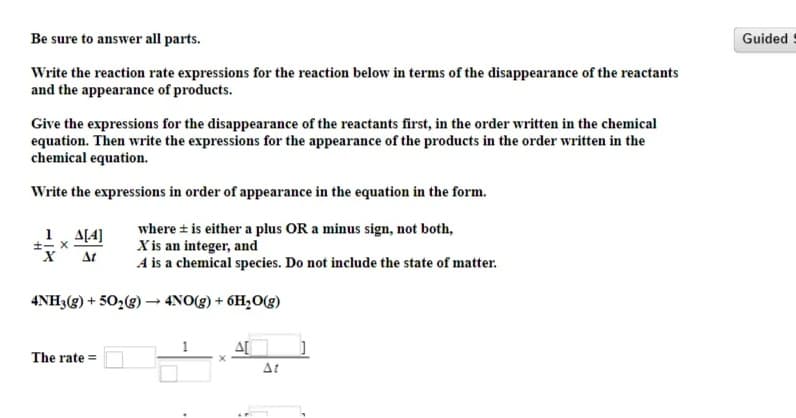 Be sure to answer all parts.
Guided
Write the reaction rate expressions for the reaction below in terms of the disappearance of the reactants
and the appearance of products.
Give the expressions for the disappearance of the reactants first, in the order written in the chemical
equation. Then write the expressions for the appearance of the products in the order written in the
chemical equation.
Write the expressions in order of appearance in the equation in the form.
where + is either a plus OR a minus sign, not both,
X is an integer, and
A is a chemical species. Do not include the state of matter.
1, A[4]
At
4NH3(g) + 50,(g) → 4NO(g) + 6H,O(g)
The rate =
At
