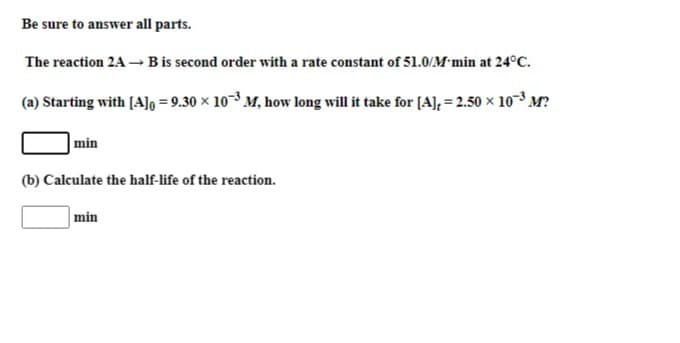 Be sure to answer all parts.
The reaction 2A –→ B is second order with a rate constant of 51.0/M min at 24°C.
(a) Starting with [A]o = 9.30 × 10-³ M, how long will it take for [A], = 2.50 × 10-³ M?
min
(b) Calculate the half-life of the reaction.
min
