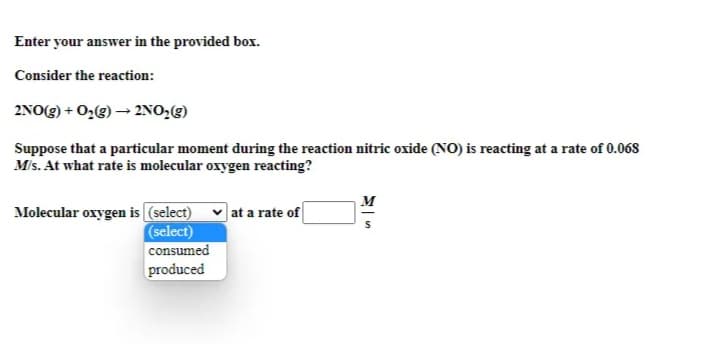 Enter your answer in the provided box.
Consider the reaction:
2NO(g) + 0,(g) → 2NO2(g)
Suppose that a particular moment during the reaction nitric oxide (NO) is reacting at a rate of 0.068
Mis. At what rate is molecular oxygen reacting?
M
Molecular oxygen is (select)
(select)
|at a rate of
consumed
produced
