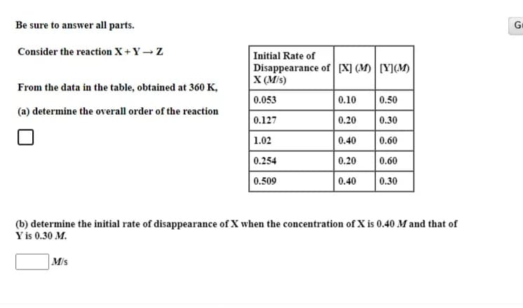 Be sure to answer all parts.
Gr
Consider the reaction X+ Y →Z
Initial Rate of
Disappearance of [X] (M) | [Y](M)
X (M/s)
From the data in the table, obtained at 360 K,
0.053
0.10
0.50
(a) determine the overall order of the reaction
0.127
0.20
0.30
1.02
0.40
0.60
0.254
0.20
0.60
0.509
0.40
0.30
(b) determine the initial rate of disappearance of X when the concentration of X is 0.40 M and that of
Y is 0.30 M.
M/s
