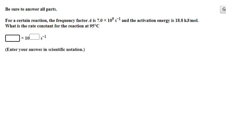 Be sure to answer all parts.
For a certain reaction, the frequency factor A is 7.0 x 10° s1 and the activation energy is 18.8 kJ/mol.
What is the rate constant for the reaction at 95°C
|× 10
(Enter your answer in scientific notation.)
