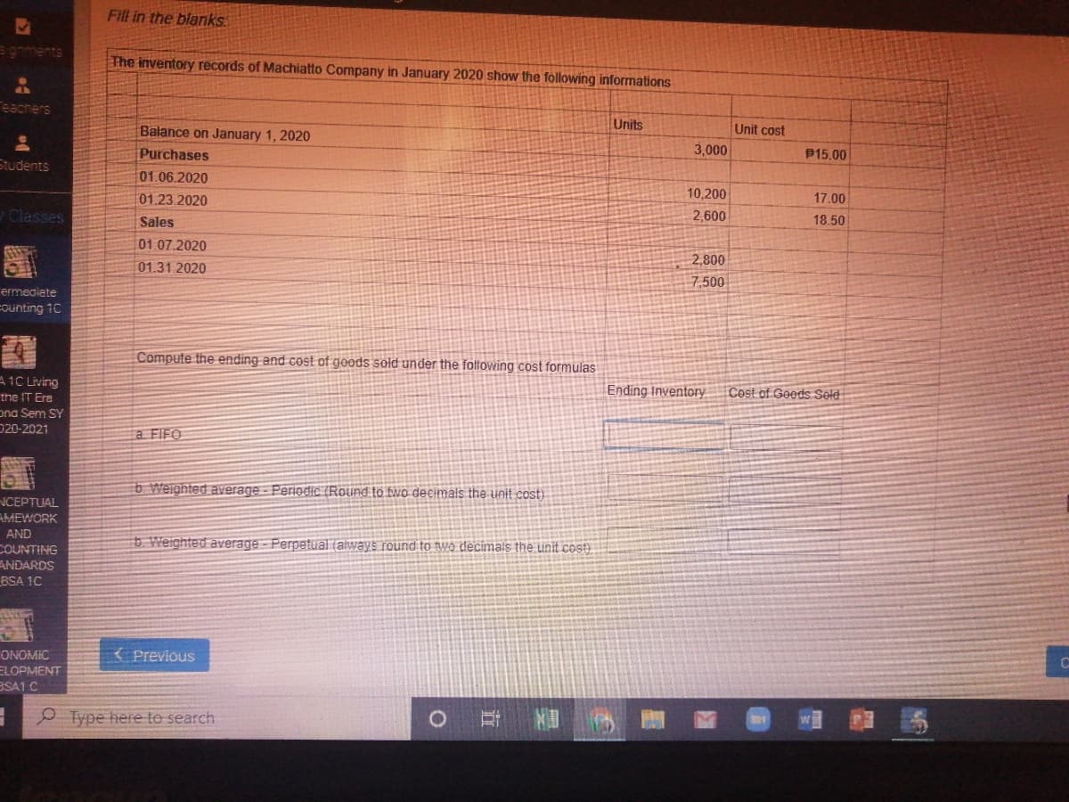 Fill in the blanks.
The inventory records of Machiatto Company in January 2020 show the following informations
eachers
Balance on January 1, 2020
Units
Unit cost
Purchases
3,000
P15.00
Students
01.06.2020
01.23.2020
10,200
17.00
Classes
2,600
Sales
18.50
01.07.2020
2,800
01.31.2020
7.500
ermediate
Founting 10
Compute the ending and cost of goods sold under the following cost formulas
A1C Living
Ending Inventory
Cost of Geeds Seld
the IT Ere
ona Sem SY
020-2021
a FIFO
b Weighted average - Periodic (Round to bwo decimals the unit cost)
NCEPTUAL
AMEWORK
AND
COUNTING
b Weighted average - Perpetual (always round to two decimals the unit cost)
ANDARDS
BSA 1C
ONOMIC
( Previous
ELOPMENT
BSA1 C
P Type here to search
